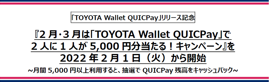 「TOYOTA Wallet QUICPay」リリース記念 『2月・3月は「TOYOTA Wallet QUICPay」で2人に1人が5,000円分当たる！キャンペーン』を2022年2月1日（火）から開始 ~月間5,000円以上利用すると、抽選でQUICPay残高をキャッシュバック~